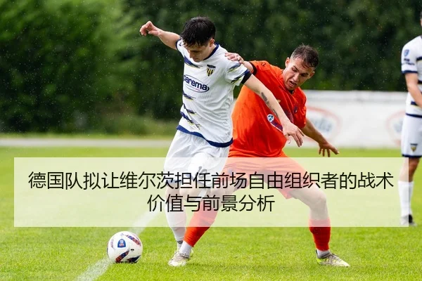 德国队拟让维尔茨担任前场自由组织者的战术价值与前景分析 - kaiyun
